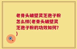 老骨头破壁灵芝孢子粉怎么样(老骨头破壁灵芝孢子粉的功效如何？)
