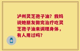 泸州灵芝孢子油？我妈说她朋友做完治疗吃灵芝孢子油来调理身体，有人用过吗？