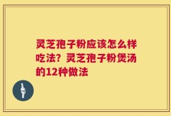 灵芝孢子粉应该怎么样吃法？灵芝孢子粉煲汤的12种做法