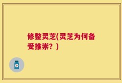 修整灵芝(灵芝为何备受推崇？)
