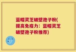 蓝帽灵芝破壁孢子粉(提高免疫力：蓝帽灵芝破壁孢子粉推荐)