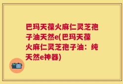 巴玛天葆火麻仁灵芝孢子油天然e(巴玛天葆火麻仁灵芝孢子油：纯天然e神器)