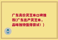 广东高价灵芝米口碑推荐(广东出产灵芝米，品味独特值得尝试！)