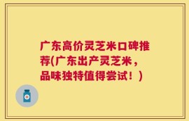 广东高价灵芝米口碑推荐(广东出产灵芝米，品味独特值得尝试！)