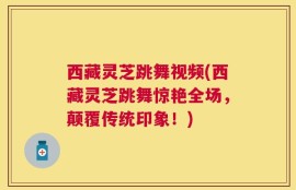 西藏灵芝跳舞视频(西藏灵芝跳舞惊艳全场，颠覆传统印象！)