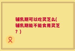 辅乳期可以吃灵芝么(辅乳期能不能食用灵芝？)