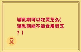 辅乳期可以吃灵芝么(辅乳期能不能食用灵芝？)