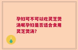 孕妇可不可以吃灵芝煲汤呢孕妇是否适合食用灵芝煲汤？