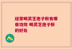 经常喝灵芝孢子粉有哪些功效 喝灵芝孢子粉的好处