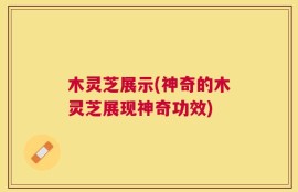木灵芝展示(神奇的木灵芝展现神奇功效)
