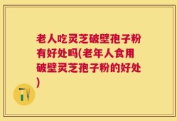 老人吃灵芝破壁孢子粉有好处吗(老年人食用破壁灵芝孢子粉的好处)
