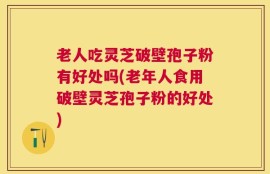 老人吃灵芝破壁孢子粉有好处吗(老年人食用破壁灵芝孢子粉的好处)
