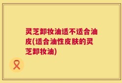 灵芝卸妆油适不适合油皮(适合油性皮肤的灵芝卸妆油)
