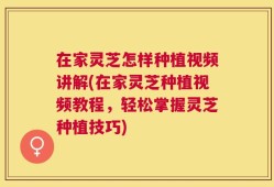 在家灵芝怎样种植视频讲解(在家灵芝种植视频教程，轻松掌握灵芝种植技巧)