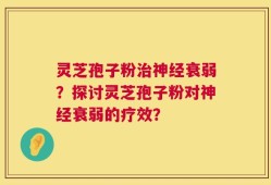 灵芝孢子粉治神经衰弱？探讨灵芝孢子粉对神经衰弱的疗效？