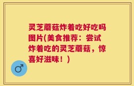 灵芝蘑菇炸着吃好吃吗图片(美食推荐：尝试炸着吃的灵芝蘑菇，惊喜好滋味！)