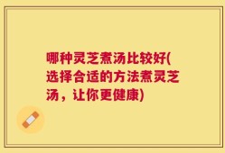 哪种灵芝煮汤比较好(选择合适的方法煮灵芝汤，让你更健康)