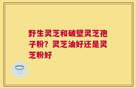 野生灵芝和破壁灵芝孢子粉？灵芝油好还是灵芝粉好