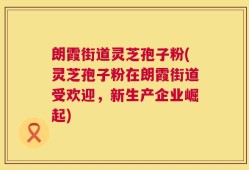 朗霞街道灵芝孢子粉(灵芝孢子粉在朗霞街道受欢迎，新生产企业崛起)