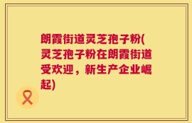 朗霞街道灵芝孢子粉(灵芝孢子粉在朗霞街道受欢迎，新生产企业崛起)