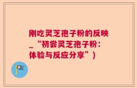 刚吃灵芝孢子粉的反映_“初尝灵芝孢子粉：体验与反应分享”)