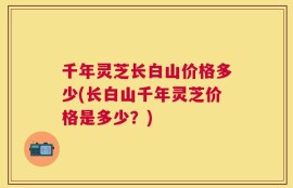 千年灵芝长白山价格多少(长白山千年灵芝价格是多少？)