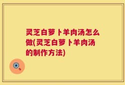 灵芝白萝卜羊肉汤怎么做(灵芝白萝卜羊肉汤的制作方法)