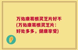 万佑康葛根灵芝片好不(万佑康葛根灵芝片：好处多多，健康享受)