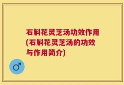 石斛花灵芝汤功效作用(石斛花灵芝汤的功效与作用简介)