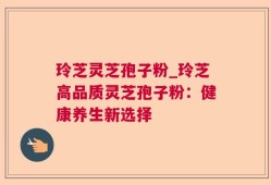 玲芝灵芝孢子粉_玲芝高品质灵芝孢子粉：健康养生新选择