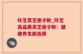 玲芝灵芝孢子粉_玲芝高品质灵芝孢子粉：健康养生新选择