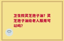 卫生院灵芝孢子油？灵芝孢子油给老人服用可以吗？