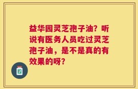 益华园灵芝孢子油？听说有医务人员吃过灵芝孢子油，是不是真的有效果的呀？
