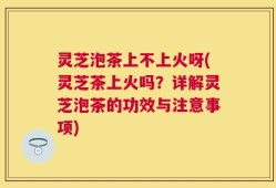 灵芝泡茶上不上火呀(灵芝茶上火吗？详解灵芝泡茶的功效与注意事项)