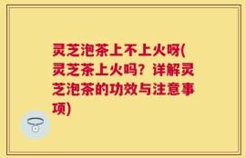 灵芝泡茶上不上火呀(灵芝茶上火吗？详解灵芝泡茶的功效与注意事项)