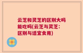 云芝和灵芝的区别大吗能吃吗(云芝与灵芝：区别与适宜食用)