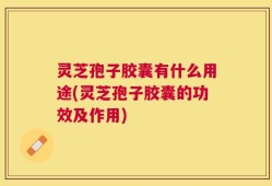 灵芝孢子胶囊有什么用途(灵芝孢子胶囊的功效及作用)