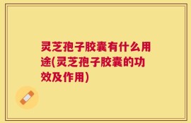 灵芝孢子胶囊有什么用途(灵芝孢子胶囊的功效及作用)