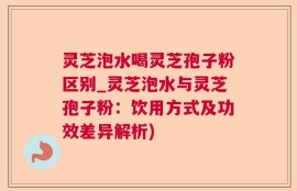 灵芝泡水喝灵芝孢子粉区别_灵芝泡水与灵芝孢子粉：饮用方式及功效差异解析)