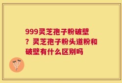 999灵芝孢子粉破壁？灵芝孢子粉头道粉和破壁有什么区别吗