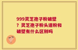 999灵芝孢子粉破壁？灵芝孢子粉头道粉和破壁有什么区别吗