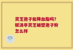 灵芝孢子能降血脂吗？赋汤亭灵芝破壁孢子粉怎么样