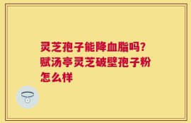 灵芝孢子能降血脂吗？赋汤亭灵芝破壁孢子粉怎么样