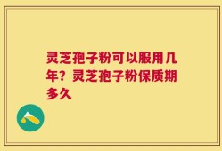 灵芝孢子粉可以服用几年？灵芝孢子粉保质期多久