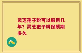 灵芝孢子粉可以服用几年？灵芝孢子粉保质期多久