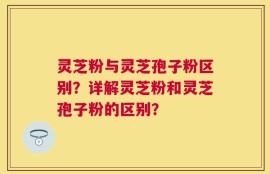 灵芝粉与灵芝孢子粉区别？详解灵芝粉和灵芝孢子粉的区别？