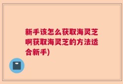 新手该怎么获取海灵芝啊获取海灵芝的方法适合新手)