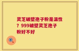 灵芝破壁孢子粉是温性？999破壁灵芝孢子粉好不好