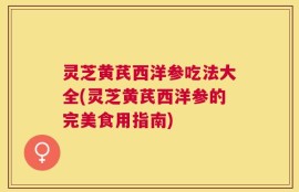 灵芝黄芪西洋参吃法大全(灵芝黄芪西洋参的完美食用指南)