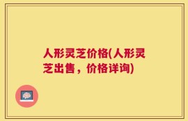 人形灵芝价格(人形灵芝出售，价格详询)